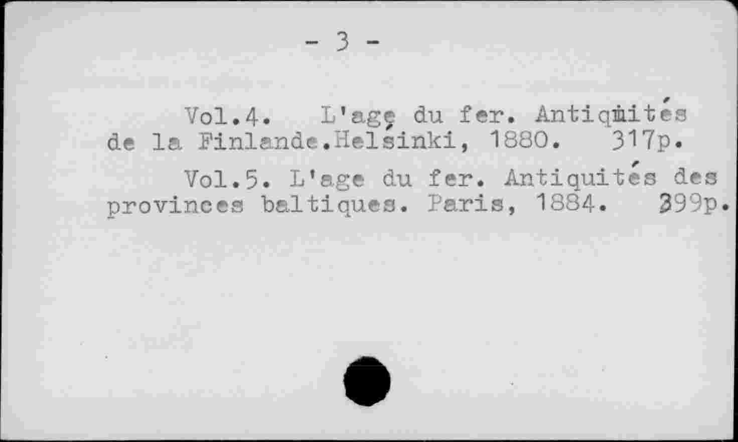 ﻿- з -
Vol.4. L’agç du fer. Antiquités de la Finlande.Helsinki, 1880.	317p.
Vol.5. L’age du fer. Antiquités des provinces baltiques. Paris, 1884.	399p.